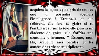 Chœur Copte Orthodoxe du Prophète DavidChœur Copte Orthodoxe du Prophète David
acquiers la sagesse ; au prix de tout ce
que tu possèdes, acquiers
l'intelligence ! Étreins-la et elle
t'élèvera, elle fera ta gloire si tu
l'embrasses ; sur ta tête elle posera un
diadème de grâce, elle t'offrira une
couronne d'honneur. " Écoute, mon
fils, accueille mes paroles, et les
années de ta vie se multiplieront.
3ème
 