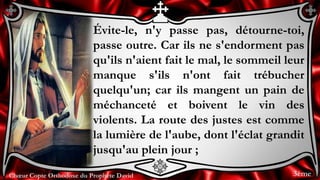 Chœur Copte Orthodoxe du Prophète DavidChœur Copte Orthodoxe du Prophète David
Évite-le, n'y passe pas, détourne-toi,
passe outre. Car ils ne s'endorment pas
qu'ils n'aient fait le mal, le sommeil leur
manque s'ils n'ont fait trébucher
quelqu'un; car ils mangent un pain de
méchanceté et boivent le vin des
violents. La route des justes est comme
la lumière de l'aube, dont l'éclat grandit
jusqu'au plein jour ;
3ème
 