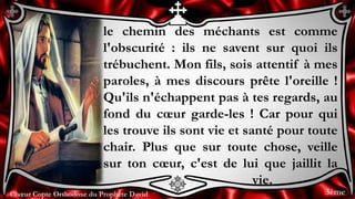 Chœur Copte Orthodoxe du Prophète DavidChœur Copte Orthodoxe du Prophète David
le chemin des méchants est comme
l'obscurité : ils ne savent sur quoi ils
trébuchent. Mon fils, sois attentif à mes
paroles, à mes discours prête l'oreille !
Qu'ils n'échappent pas à tes regards, au
fond du cœur garde-les ! Car pour qui
les trouve ils sont vie et santé pour toute
chair. Plus que sur toute chose, veille
sur ton cœur, c'est de lui que jaillit la
vie.
3ème
 