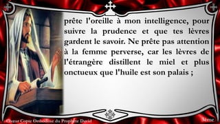 Chœur Copte Orthodoxe du Prophète DavidChœur Copte Orthodoxe du Prophète David
prête l'oreille à mon intelligence, pour
suivre la prudence et que tes lèvres
gardent le savoir. Ne prête pas attention
à la femme perverse, car les lèvres de
l'étrangère distillent le miel et plus
onctueux que l'huile est son palais ;
3ème
 