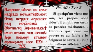 Chœur Copte Orthodoxe du Prophète David
Ps. 40 : 7 et 2
Si quelqu'un vient me
voir, ses propos sont
vides ; il emplit son cœur
de pensées méchantes…
Heureux qui pense au
pauvre et au faible : le
Seigneur le sauve au jour
du malheur. Alléluia !
Nafnyou `eqoun pe `enau
nafcaji `noumet`evlyou@
Ouoh pefhyt af;wout
naf `nou`anomia @
`Wouniatf `mvye;naka]
`ejen ouhyki nem oujwb@
Qen pi`ehoou ethwou
ef`enahmef `nje P=[=c @
= A=l
3ème
 