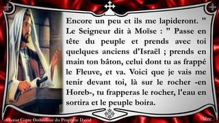 Chœur Copte Orthodoxe du Prophète DavidChœur Copte Orthodoxe du Prophète David
Encore un peu et ils me lapideront. "
Le Seigneur dit à Moïse : " Passe en
tête du peuple et prends avec toi
quelques anciens d'Israël ; prends en
main ton bâton, celui dont tu as frappé
le Fleuve, et va. Voici que je vais me
tenir devant toi, là sur le rocher -en
Horeb-, tu frapperas le rocher, l'eau en
sortira et le peuple boira.
1ère
 