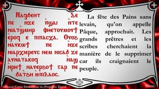 Chœur Copte Orthodoxe du Prophète David
La fête des Pains sans
levain, qu'on appelle
Pâque, approchait. Les
grands prêtres et les
scribes cherchaient la
manière de le supprimer
car ils craignaient le
peuple.
Nafqent de
pe `nje `psai `nte
niat`smyr vyetoumou]
`erof e pipac,a. Ouoh
naukw] pe `nje
niar,iereuc nem nicaq je
aunatakof `nas
`nry] nauerho] gar pe
qa`thy `mpilaoc.
3ème
 