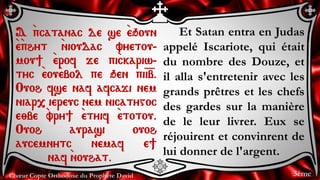 Chœur Copte Orthodoxe du Prophète David
Et Satan entra en Judas
appelé Iscariote, qui était
du nombre des Douze, et
il alla s'entretenir avec les
grands prêtres et les chefs
des gardes sur la manière
de le leur livrer. Eux se
réjouirent et convinrent de
lui donner de l'argent.
A `pcatanac de se `eqoun
`e`phyt `nioudac vyetou-
mou] `erof je pi`ckariw-
tyc `eou`ebol pe qen pi=i=b.
Ouoh fse naf afcaji nem
niar, iereuc nem nicatygoc
e;be `vry] `etyif `etotou.
Ouoh aurasi ouoh
aucemnytc nemaf e]
naf `nouhat.
3ème
 