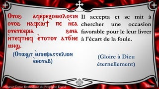 Chœur Copte Orthodoxe du Prophète David
Il accepta et se mit à
chercher une occasion
favorable pour le leur livrer
à l'écart de la foule.
(Gloire à Dieu
éternellement)
Ouoh aferexomologin
ouoh nafkw] pe `nca
oueukeria hina
`nteftyif `etotou at[ne
mys.
(Ouwst `mpievaggelion
`e;ouab)
3ème
 
