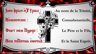 Chœur Copte Orthodoxe du Prophète David
Au nom de la Trinité,
Consubstantielle,
Le Père et le Fils,
Et le Saint Esprit.
Qen `vran `n`T]riac @
`N`omooucioc @
`Viwt nem `Psyri @
Nem pi`Peuma `e;ouab &
3ème
 