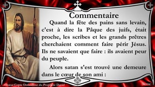 Chœur Copte Orthodoxe du Prophète DavidChœur Copte Orthodoxe du Prophète David
Commentaire
Quand la fête des pains sans levain,
c'est à dire la Pâque des juifs, était
proche, les scribes et les grands prêtres
cherchaient comment faire périr Jésus.
Ils ne savaient que faire : ils avaient peur
du peuple.
Alors satan s'est trouvé une demeure
dans le cœur de son ami :
3ème
 