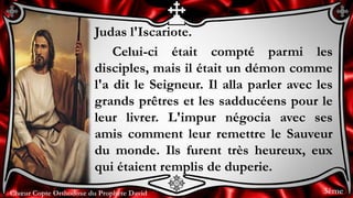 Chœur Copte Orthodoxe du Prophète DavidChœur Copte Orthodoxe du Prophète David
Judas l'Iscariote.
Celui-ci était compté parmi les
disciples, mais il était un démon comme
l'a dit le Seigneur. Il alla parler avec les
grands prêtres et les sadducéens pour le
leur livrer. L'impur négocia avec ses
amis comment leur remettre le Sauveur
du monde. Ils furent très heureux, eux
qui étaient remplis de duperie.
3ème
 