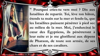Chœur Copte Orthodoxe du Prophète DavidChœur Copte Orthodoxe du Prophète David
" Pourquoi cries-tu vers moi ? Dis aux
Israélites de repartir. Toi, lève ton bâton,
étends ta main sur la mer et fends-la, que
les Israélites puissent pénétrer à pied sec
au milieu de la mer. Moi, j'endurcirai le
cœur des Égyptiens, ils pénétreront à
leur suite et je me glorifierai aux dépens
de Pharaon, de toute son armée, de ses
chars et de ses cavaliers.
6ème
 