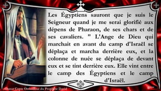 Chœur Copte Orthodoxe du Prophète DavidChœur Copte Orthodoxe du Prophète David
Les Égyptiens sauront que je suis le
Seigneur quand je me serai glorifié aux
dépens de Pharaon, de ses chars et de
ses cavaliers. " L'Ange de Dieu qui
marchait en avant du camp d'Israël se
déplaça et marcha derrière eux, et la
colonne de nuée se déplaça de devant
eux et se tint derrière eux. Elle vint entre
le camp des Égyptiens et le camp
d'Israël.
6ème
 