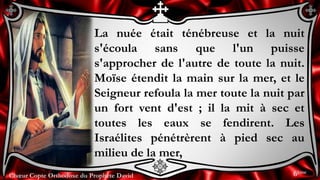 Chœur Copte Orthodoxe du Prophète DavidChœur Copte Orthodoxe du Prophète David
La nuée était ténébreuse et la nuit
s'écoula sans que l'un puisse
s'approcher de l'autre de toute la nuit.
Moïse étendit la main sur la mer, et le
Seigneur refoula la mer toute la nuit par
un fort vent d'est ; il la mit à sec et
toutes les eaux se fendirent. Les
Israélites pénétrèrent à pied sec au
milieu de la mer,
6ème
 