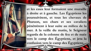 Chœur Copte Orthodoxe du Prophète DavidChœur Copte Orthodoxe du Prophète David
et les eaux leur formaient une muraille
à droite et à gauche. Les Égyptiens les
poursuivirent, et tous les chevaux de
Pharaon, ses chars et ses cavaliers
pénétrèrent à leur suite au milieu de la
mer. A la veille du matin, le Seigneur
regarda de la colonne de feu et de nuée
vers le camp des Égyptiens, et jeta la
confusion vers le camp des Égyptiens.
6ème
 