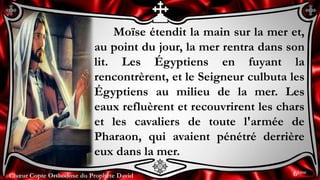 Chœur Copte Orthodoxe du Prophète DavidChœur Copte Orthodoxe du Prophète David
Moïse étendit la main sur la mer et,
au point du jour, la mer rentra dans son
lit. Les Égyptiens en fuyant la
rencontrèrent, et le Seigneur culbuta les
Égyptiens au milieu de la mer. Les
eaux refluèrent et recouvrirent les chars
et les cavaliers de toute l'armée de
Pharaon, qui avaient pénétré derrière
eux dans la mer.
6ème
 