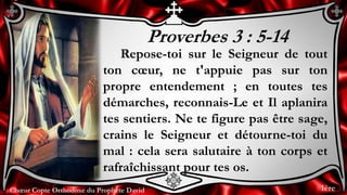 Chœur Copte Orthodoxe du Prophète DavidChœur Copte Orthodoxe du Prophète David
Proverbes 3 : 5-14
Repose-toi sur le Seigneur de tout
ton cœur, ne t'appuie pas sur ton
propre entendement ; en toutes tes
démarches, reconnais-Le et Il aplanira
tes sentiers. Ne te figure pas être sage,
crains le Seigneur et détourne-toi du
mal : cela sera salutaire à ton corps et
rafraîchissant pour tes os.
1ère
 