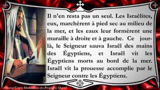 Chœur Copte Orthodoxe du Prophète DavidChœur Copte Orthodoxe du Prophète David
Il n'en resta pas un seul. Les Israélites,
eux, marchèrent à pied sec au milieu de
la mer, et les eaux leur formèrent une
muraille à droite et à gauche. Ce jour-
là, le Seigneur sauva Israël des mains
des Égyptiens, et Israël vit les
Égyptiens morts au bord de la mer.
Israël vit la prouesse accomplie par le
Seigneur contre les Égyptiens.
6ème
 