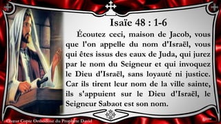 Chœur Copte Orthodoxe du Prophète DavidChœur Copte Orthodoxe du Prophète David
Isaïe 48 : 1-6
Écoutez ceci, maison de Jacob, vous
que l'on appelle du nom d'Israël, vous
qui êtes issus des eaux de Juda, qui jurez
par le nom du Seigneur et qui invoquez
le Dieu d'Israël, sans loyauté ni justice.
Car ils tirent leur nom de la ville sainte,
ils s'appuient sur le Dieu d'Israël, le
Seigneur Sabaot est son nom.
6ème
 