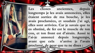 Chœur Copte Orthodoxe du Prophète DavidChœur Copte Orthodoxe du Prophète David
Les choses anciennes, depuis
longtemps je les avais annoncées, elles
étaient sorties de ma bouche, je les
avais proclamées, et soudain j'ai agi,
elles sont arrivées. Car je savais que tu
es obstiné, de fer est le muscle de ton
cou, et ton front est d'airain. Aussi te
l'ai-je annoncé depuis longtemps,
avant que cela n'arrive je l'avais
proclamé, de peur que tu ne dises :
6ème
 