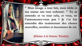 Chœur Copte Orthodoxe du Prophète DavidChœur Copte Orthodoxe du Prophète David
" Mon image a tout fait, mon idole et
ma statue ont tout ordonné. " Tu as
entendu et vu tout cela, et vous, ne
l'annoncerez-vous pas ? Je t'ai fait
entendre dès maintenant des choses
nouvelles, secrètes et inconnues de toi.
(Gloire à la Sainte Trinité)
6ème
 