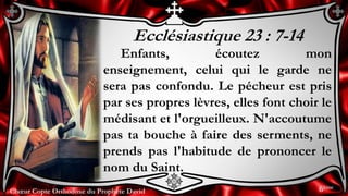 Chœur Copte Orthodoxe du Prophète DavidChœur Copte Orthodoxe du Prophète David
Ecclésiastique 23 : 7-14
Enfants, écoutez mon
enseignement, celui qui le garde ne
sera pas confondu. Le pécheur est pris
par ses propres lèvres, elles font choir le
médisant et l'orgueilleux. N'accoutume
pas ta bouche à faire des serments, ne
prends pas l'habitude de prononcer le
nom du Saint.
6ème
 