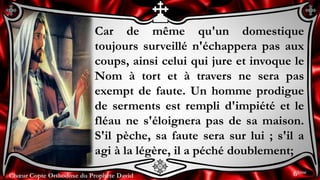 Chœur Copte Orthodoxe du Prophète DavidChœur Copte Orthodoxe du Prophète David
Car de même qu'un domestique
toujours surveillé n'échappera pas aux
coups, ainsi celui qui jure et invoque le
Nom à tort et à travers ne sera pas
exempt de faute. Un homme prodigue
de serments est rempli d'impiété et le
fléau ne s'éloignera pas de sa maison.
S'il pèche, sa faute sera sur lui ; s'il a
agi à la légère, il a péché doublement;
6ème
 