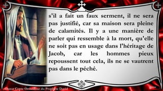 Chœur Copte Orthodoxe du Prophète DavidChœur Copte Orthodoxe du Prophète David
s'il a fait un faux serment, il ne sera
pas justifié, car sa maison sera pleine
de calamités. Il y a une manière de
parler qui ressemble à la mort, qu'elle
ne soit pas en usage dans l'héritage de
Jacob, car les hommes pieux
repoussent tout cela, ils ne se vautrent
pas dans le péché.
6ème
 