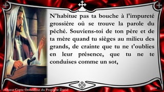 Chœur Copte Orthodoxe du Prophète DavidChœur Copte Orthodoxe du Prophète David
N'habitue pas ta bouche à l'impureté
grossière où se trouve la parole du
péché. Souviens-toi de ton père et de
ta mère quand tu sièges au milieu des
grands, de crainte que tu ne t'oublies
en leur présence, que tu ne te
conduises comme un sot,
6ème
 