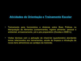 Atividades   de   Orientação   e   Treinamento   Escolar Treinamento para funcionários e diretoras sobre Boas Práticas na Manipulação de Alimentos (contaminantes, higiene alimentar, pessoal e ambiental, armazenamento, pré e pós preparatório (Escolas e SMEI’s); Visitas técnicas com a aplicação de check-list (questionário) abordando temas relacionados aos treinamentos, escala de limpeza e introdução de novos itens alimentícios ao cardápio da merenda; 