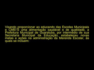 Visando proporcionar ao educando das Escolas Municipais e CMEI’S uma alimentação saudável e de qualidade, a Prefeitura Municipal de Guaratuba, por intermédio de sua Secretaria Municipal da Educação, estabeleceu novas metas e ações na administração da Merenda Escolar, às quais se incluem: 