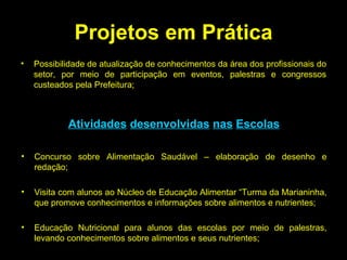 Projetos em Prática Possibilidade de atualização de conhecimentos da área dos profissionais do setor, por meio de participação em eventos, palestras e congressos custeados pela Prefeitura; Atividades   desenvolvidas   nas   Escolas Concurso sobre Alimentação Saudável – elaboração de desenho e redação; Visita com alunos ao Núcleo de Educação Alimentar “Turma da Marianinha, que promove conhecimentos e informações sobre alimentos e nutrientes; Educação Nutricional para alunos das escolas por meio de palestras, levando conhecimentos sobre alimentos e seus nutrientes; 