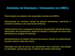 Atividades   de   Orientação   e   Treinamento   nos   CMEI’s Padronização do cardápio e das proporções servidas nos CMEI’s; Administração do consumo mensal de gêneros alimentícios, permitindo a controle do estoque e uso racional dos alimentos; Visitas técnicas com a aplicação de check-list (questionário) abordando temas relacionados aos treinamentos, escala de limpeza e introdução de novos itens alimentícios ao cardápio da merenda; Acompanhamento do estado nutricional dos alunos, através do monitoramento de peso e altura a cada seis meses; Orientação aos pais de alunos que apresentam risco nutricional, desnutrição ou obesidade, contribuindo para a melhoria dos hábitos alimentares 
