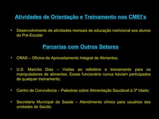 Atividades   de   Orientação   e   Treinamento   nos   CMEI’s Desenvolvimento de atividades mensais de educação nutricional aos alunos do Pré-Escolar  Parcerias   com   Outros   Setores CRAS – Oficina de Aproveitamento Integral de Alimentos; U.S. Marcílio Dias – Visitas ao refeitório e treinamento para os manipuladores de alimentos. Esses funcionário nunca haviam participados de qualquer treinamento; Centro de Convivência – Palestras sobre Alimentação Saudável à 3ª Idade; Secretaria Municipal da Saúde – Atendimento clínico para usuários das unidades de Saúde; 