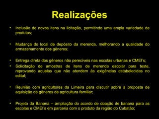Realizações Inclusão de novos itens na licitação, permitindo uma ampla variedade de produtos; Mudança do local de depósito da merenda, melhorando a qualidade do armazenamento dos gêneros; Entrega direta dos gêneros não perecíveis nas escolas urbanas e CMEI’s; Solicitação de amostras de itens de merenda escolar para teste, reprovando aquelas que não atendem às exigências estabelecidas no edital; Reunião com agricultores da Limeira para discutir sobre a proposta de aquisição de gêneros de agricultura familiar; Projeto da Banana – ampliação do acordo de doação de banana para as escolas e CMEI’s em parceria com o produto da região do Cubatão; 