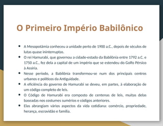 O Primeiro Império Babilônico
● A Mesopotâmia conheceu a unidade perto de 1900 a.C., depois de séculos de
lutas quase ininterruptas.
● O rei Hamurabi, que governou a cidade-estado da Babilônia entre 1792 a.C. e
1750 a.C., fez dela a capital de um império que se estendeu do Golfo Pérsico
à Assíria.
● Nesse período, a Babilônia transformou-se num dos principais centros
urbanos e políticos da Antiguidade.
● A eficiência do governo de Hamurabi se deveu, em partes, à elaboração de
um código completo de leis.
● O Código de Hamurabi era composto de centenas de leis, muitas delas
baseadas nos costumes sumérios e códigos anteriores.
● Elas abrangiam vários aspectos da vida cotidiana: comércio, propriedade,
herança, escravidão e família.
 