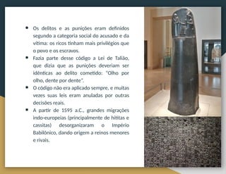 ● Os delitos e as punições eram definidos
segundo a categoria social do acusado e da
vítima: os ricos tinham mais privilégios que
o povo e os escravos.
● Fazia parte desse código a Lei de Talião,
que dizia que as punições deveriam ser
idênticas ao delito cometido: “Olho por
olho, dente por dente”.
● O código não era aplicado sempre, e muitas
vezes suas leis eram anuladas por outras
decisões reais.
● A partir de 1595 a.C., grandes migrações
indo-europeias (principalmente de hititas e
cassitas) desorganizaram o Império
Babilônico, dando origem a reinos menores
e rivais.
 