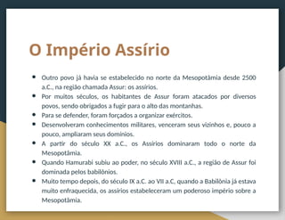 O Império Assírio
● Outro povo já havia se estabelecido no norte da Mesopotâmia desde 2500
a.C., na região chamada Assur: os assírios.
● Por muitos séculos, os habitantes de Assur foram atacados por diversos
povos, sendo obrigados a fugir para o alto das montanhas.
● Para se defender, foram forçados a organizar exércitos.
● Desenvolveram conhecimentos militares, venceram seus vizinhos e, pouco a
pouco, ampliaram seus domínios.
● A partir do século XX a.C., os Assírios dominaram todo o norte da
Mesopotâmia.
● Quando Hamurabi subiu ao poder, no século XVIII a.C., a região de Assur foi
dominada pelos babilônios.
● Muito tempo depois, do século IX a.C. ao VII a.C, quando a Babilônia já estava
muito enfraquecida, os assírios estabeleceram um poderoso império sobre a
Mesopotâmia.
 