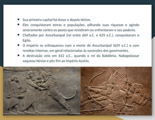 ● Sua primeira capital foi Assur e depois Nínive.
● Eles conquistaram terras e populações, pilhando suas riquezas e agindo
severamente contra os povos que resistiram ou enfrentaram o seu poderio.
● Chefiados por Assurbanipal (rei entre 669 a.C. e 629 a.C.), conquistaram o
Egito.
● O Império se enfraqueceu com a morte de Assurbanipal (629 a.C.) e com
revoltas internas, em geral relacionadas às sucessões dos governantes.
● A destruição veio em 612 a.C., quando o rei da Babilônia, Nabopolassar
saqueou Nínive e pôs fim ao Império Assírio.
 