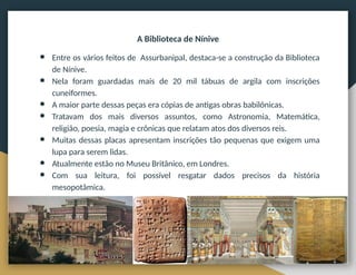 A Biblioteca de Nínive
● Entre os vários feitos de Assurbanipal, destaca-se a construção da Biblioteca
de Nínive.
● Nela foram guardadas mais de 20 mil tábuas de argila com inscrições
cuneiformes.
● A maior parte dessas peças era cópias de antigas obras babilônicas.
● Tratavam dos mais diversos assuntos, como Astronomia, Matemática,
religião, poesia, magia e crônicas que relatam atos dos diversos reis.
● Muitas dessas placas apresentam inscrições tão pequenas que exigem uma
lupa para serem lidas.
● Atualmente estão no Museu Britânico, em Londres.
● Com sua leitura, foi possível resgatar dados precisos da história
mesopotâmica.
 