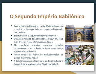 O Segundo Império Babilônico
● Com a derrota dos assírios, a Babilônia voltou a ser
a capital da Mesopotâmia, mas agora sob domínio
dos caldeus.
● Eles fundaram o Segundo Império Babilônico.
● Durante o reinado de Nabucodonosor (604 a.C - 561
a.C), diversas regiões foram conquistadas.
● Ele também mandou construir grandes
monumentos, como a Porta de Ishtar e os Jardins
suspensos da Babilônia.
● Pouco depois da morte de Nabucodonosor, os
persas invadiram a região.
● A Babilônia passou a fazer parte do Império Persa e
ficou sujeita a seu imperador, Ciro I, em 539 a.C.
 