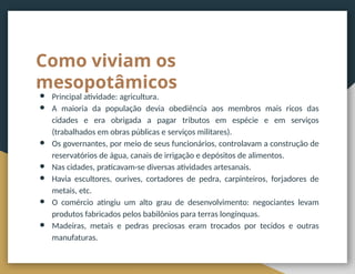 Como viviam os
mesopotâmicos
● Principal atividade: agricultura.
● A maioria da população devia obediência aos membros mais ricos das
cidades e era obrigada a pagar tributos em espécie e em serviços
(trabalhados em obras públicas e serviços militares).
● Os governantes, por meio de seus funcionários, controlavam a construção de
reservatórios de água, canais de irrigação e depósitos de alimentos.
● Nas cidades, praticavam-se diversas atividades artesanais.
● Havia escultores, ourives, cortadores de pedra, carpinteiros, forjadores de
metais, etc.
● O comércio atingiu um alto grau de desenvolvimento: negociantes levam
produtos fabricados pelos babilônios para terras longínquas.
● Madeiras, metais e pedras preciosas eram trocados por tecidos e outras
manufaturas.
 