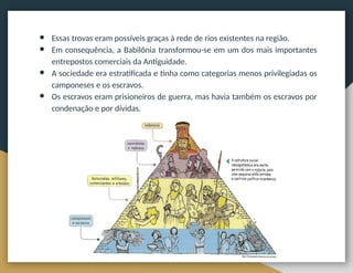 ● Essas trovas eram possíveis graças à rede de rios existentes na região.
● Em consequência, a Babilônia transformou-se em um dos mais importantes
entrepostos comerciais da Antiguidade.
● A sociedade era estratificada e tinha como categorias menos privilegiadas os
camponeses e os escravos.
● Os escravos eram prisioneiros de guerra, mas havia também os escravos por
condenação e por dívidas.
 