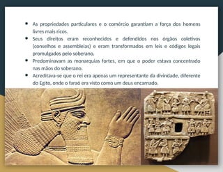 ● As propriedades particulares e o comércio garantiam a força dos homens
livres mais ricos.
● Seus direitos eram reconhecidos e defendidos nos órgãos coletivos
(conselhos e assembleias) e eram transformados em leis e códigos legais
promulgados pelo soberano.
● Predominavam as monarquias fortes, em que o poder estava concentrado
nas mãos do soberano.
● Acreditava-se que o rei era apenas um representante da divindade, diferente
do Egito, onde o faraó era visto como um deus encarnado.
 