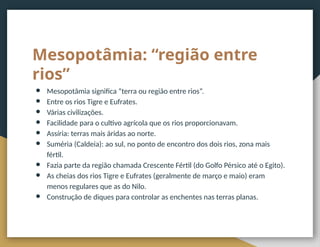 Mesopotâmia: “região entre
rios”
● Mesopotâmia significa “terra ou região entre rios”.
● Entre os rios Tigre e Eufrates.
● Várias civilizações.
● Facilidade para o cultivo agrícola que os rios proporcionavam.
● Assíria: terras mais áridas ao norte.
● Suméria (Caldeia): ao sul, no ponto de encontro dos dois rios, zona mais
fértil.
● Fazia parte da região chamada Crescente Fértil (do Golfo Pérsico até o Egito).
● As cheias dos rios Tigre e Eufrates (geralmente de março e maio) eram
menos regulares que as do Nilo.
● Construção de diques para controlar as enchentes nas terras planas.
 
