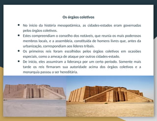 Os órgãos coletivos
● No início da história mesopotâmica, as cidades-estados eram governadas
pelos órgãos coletivos.
● Estes compreendiam o conselho dos notáveis, que reunia os mais poderosos
membros locais, e a assembleia, constituída de homens livres que, antes da
urbanização, correspondiam aos líderes tribais.
● Os primeiros reis foram escolhidos pelos órgãos coletivos em ocasiões
especiais, como a ameaça de ataque por outras cidades-estado.
● De início, eles assumiram a liderança por um certo período. Somente mais
tarde os reis firmaram sua autoridade acima dos órgãos coletivos e a
monarquia passou a ser hereditária.
 