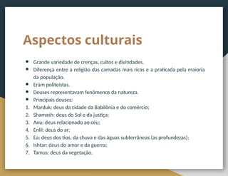 Aspectos culturais
● Grande variedade de crenças, cultos e divindades.
● Diferença entre a religião das camadas mais ricas e a praticada pela maioria
da população.
● Eram politeístas.
● Deuses representavam fenômenos da natureza.
● Principais deuses:
1. Marduk: deus da cidade da Babilônia e do comércio;
2. Shamash: deus do Sol e da justiça;
3. Anu: deus relacionado ao céu;
4. Enlil: deus do ar;
5. Ea: deus dos tios, da chuva e das águas subterrâneas (as profundezas);
6. Ishtar: deus do amor e da guerra;
7. Tamus: deus da vegetação.
 