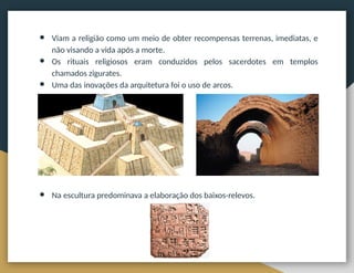 ● Viam a religião como um meio de obter recompensas terrenas, imediatas, e
não visando a vida após a morte.
● Os rituais religiosos eram conduzidos pelos sacerdotes em templos
chamados zigurates.
● Uma das inovações da arquitetura foi o uso de arcos.
● Na escultura predominava a elaboração dos baixos-relevos.
 