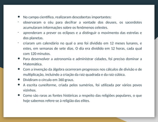 ● No campo científico, realizaram descobertas importantes:
- observaram o céu para decifrar a vontade dos deuses, os sacerdotes
acumularam informações sobre os fenômenos celestes.
- aprenderam a prever os eclipses e a distinguir o movimento das estrelas e
dos planetas.
- criaram um calendário no qual o ano foi dividido em 12 meses lunares, e
estes, em semanas de sete dias. O dia era dividido em 12 horas, cada qual
com 120 minutos.
● Para desenvolver a astronomia e administrar cidades, foi preciso dominar a
Matemática.
● Com a invenção da álgebra ocorreram progressos nos cálculos de divisão e de
multiplicação, incluindo a criação da raiz quadrada e da raiz cúbica.
● Dividiram o círculo em 360 graus.
● A escrita cuneiforme, criada pelos sumérios, foi utilizada por vários povos
vizinhos.
● Como são raras as fontes históricas a respeito das religiões populares, o que
hoje sabemos refere-se à religião das elites.
 