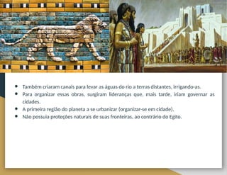 ● Também criaram canais para levar as águas do rio a terras distantes, irrigando-as.
● Para organizar essas obras, surgiram lideranças que, mais tarde, iriam governar as
cidades.
● A primeira região do planeta a se urbanizar (organizar-se em cidade).
● Não possuia proteções naturais de suas fronteiras, ao contrário do Egito.
 