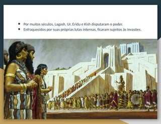 ● Por muitos séculos, Lagash, Ur, Eridu e Kish disputaram o poder.
● Enfraquecidos por suas próprias lutas internas, ficaram sujeitos às invasões.
 