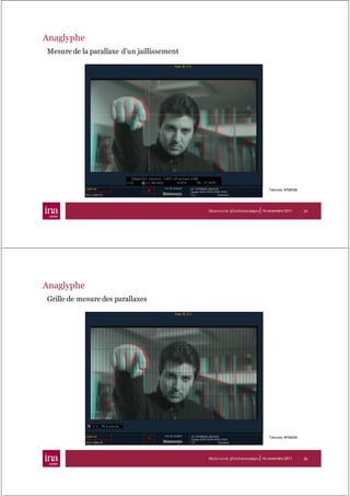 Anaglyphe
Mesure de la parallaxe d’un jaillissement




                                                                             Tektronix WFM8300




                                                                       |
                                            Mesur es en 3D stéréoscopique 16 novembre 2011       25




Anaglyphe
Grille de mesure des parallaxes




                                                                             Tektronix WFM8300




                                                                       |
                                            Mesur es en 3D stéréoscopique 16 novembre 2011       26
 