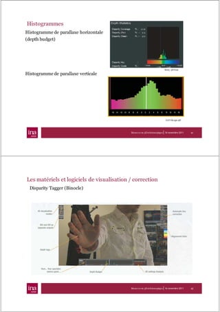 Histogrammes
Histogramme de parallaxe horizontale
(depth budget)




                                                                           Sony 3D-b ox

Histogramme de parallaxe verticale




                                                                            Cel l-Sc ope 3D




                                                                       |
                                            Mesur es en 3D stéréoscopique 16 novembre 2011    41




Les matériels et logiciels de visualisation / correction
  Disparity Tagger (Binocle)




                                                                       |
                                            Mesur es en 3D stéréoscopique 16 novembre 2011    42
 